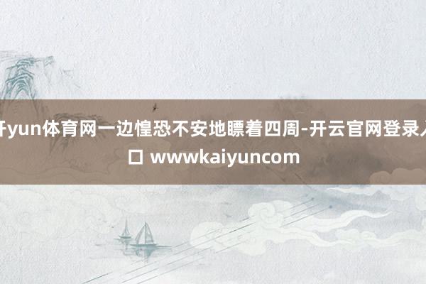 开yun体育网一边惶恐不安地瞟着四周-开云官网登录入口 wwwkaiyuncom