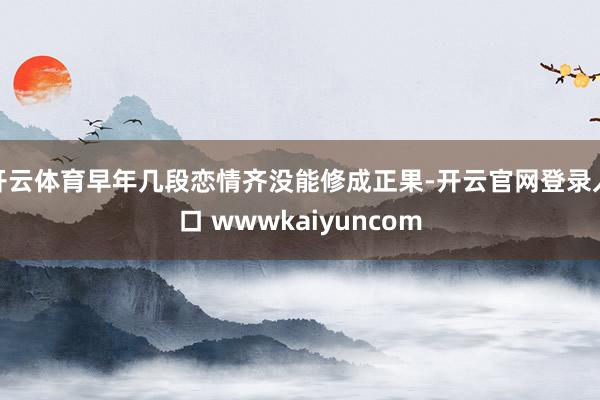开云体育早年几段恋情齐没能修成正果-开云官网登录入口 wwwkaiyuncom