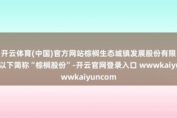 开云体育(中国)官方网站棕榈生态城镇发展股份有限公司（以下简称“棕榈股份”-开云官网登录入口 wwwkaiyuncom