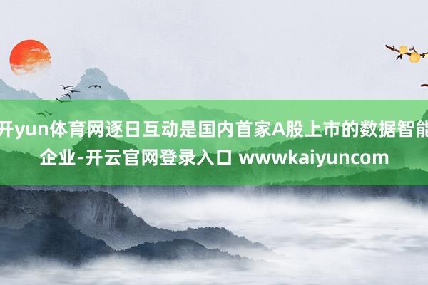 开yun体育网逐日互动是国内首家A股上市的数据智能企业-开云官网登录入口 wwwkaiyuncom