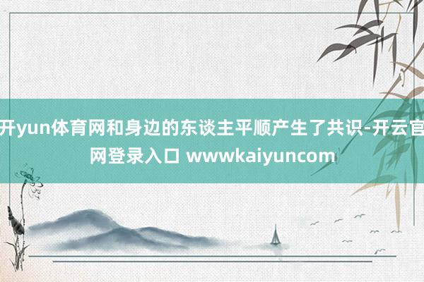 开yun体育网和身边的东谈主平顺产生了共识-开云官网登录入口 wwwkaiyuncom