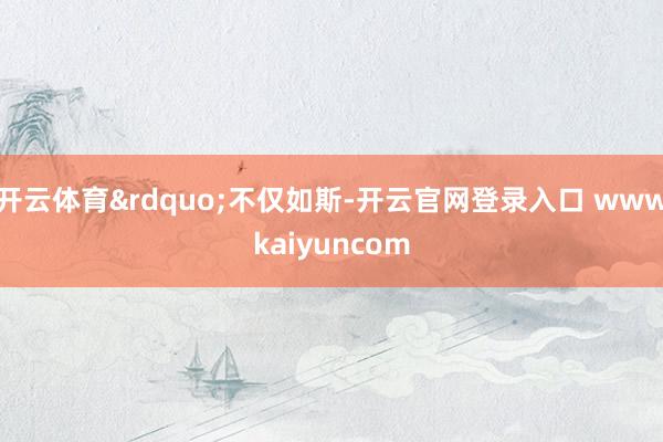 开云体育&rdquo;不仅如斯-开云官网登录入口 wwwkaiyuncom