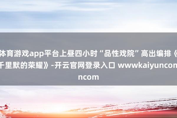 体育游戏app平台上昼四小时“品性戏院”高出编排《千里默的荣耀》-开云官网登录入口 wwwkaiyuncom