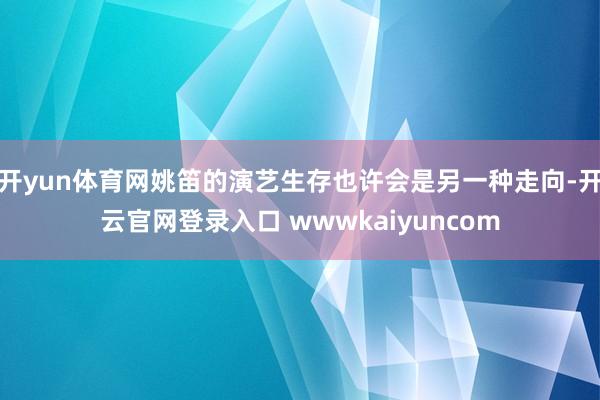 开yun体育网姚笛的演艺生存也许会是另一种走向-开云官网登录入口 wwwkaiyuncom