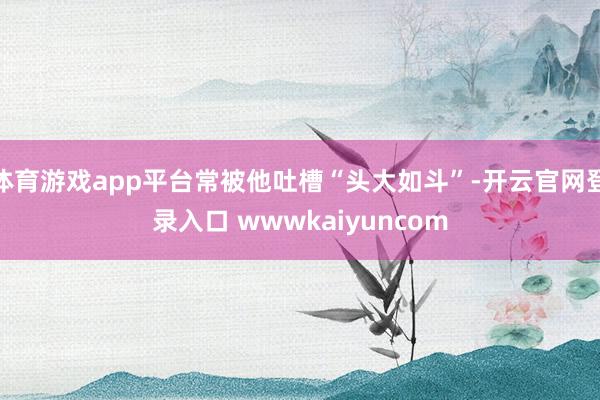 体育游戏app平台常被他吐槽“头大如斗”-开云官网登录入口 wwwkaiyuncom