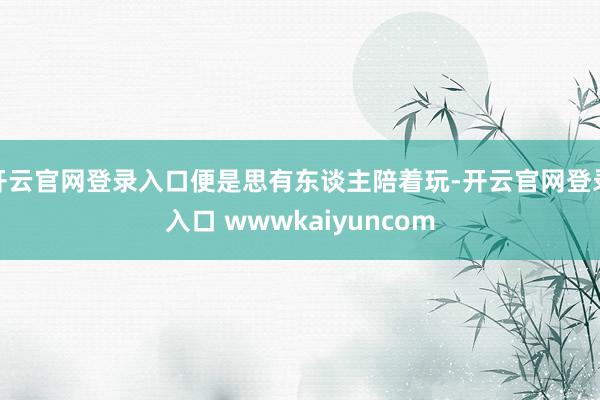 开云官网登录入口便是思有东谈主陪着玩-开云官网登录入口 wwwkaiyuncom