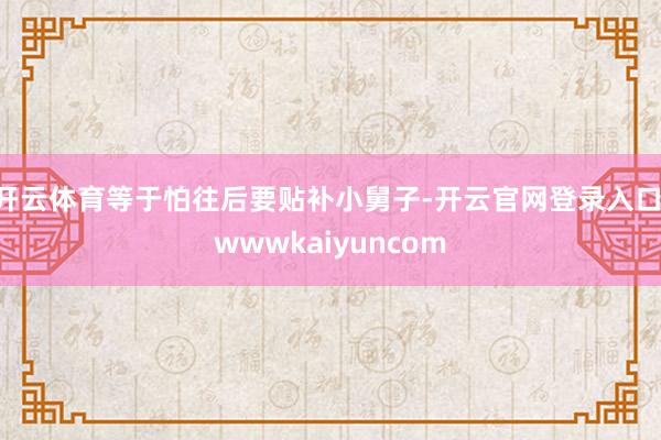 开云体育等于怕往后要贴补小舅子-开云官网登录入口 wwwkaiyuncom