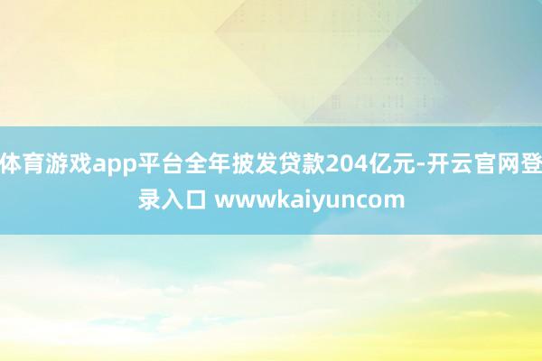 体育游戏app平台全年披发贷款204亿元-开云官网登录入口 wwwkaiyuncom