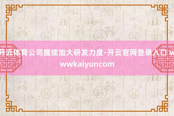 开云体育公司握续加大研发力度-开云官网登录入口 wwwkaiyuncom