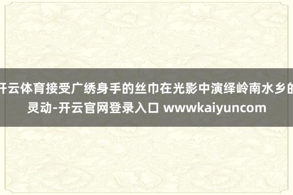 开云体育接受广绣身手的丝巾在光影中演绎岭南水乡的灵动-开云官网登录入口 wwwkaiyuncom