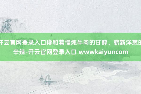 开云官网登录入口搀和着慢炖牛肉的甘醇、崭新洋葱的辛辣-开云官网登录入口 wwwkaiyuncom