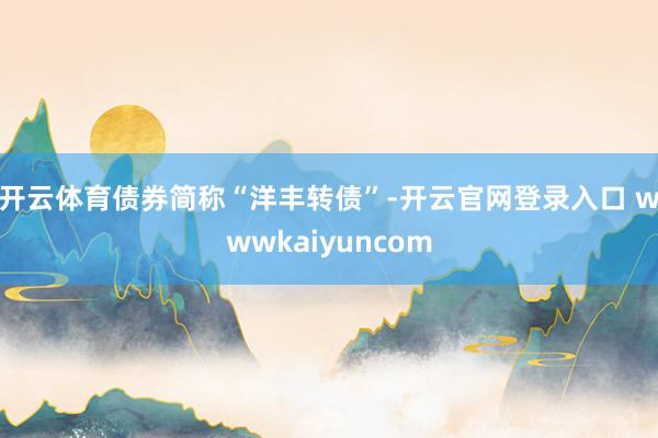 开云体育债券简称“洋丰转债”-开云官网登录入口 wwwkaiyuncom