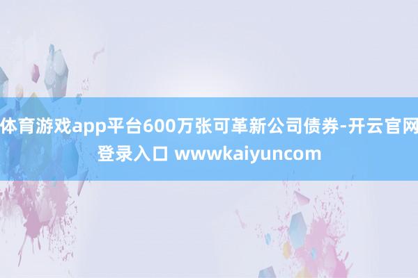 体育游戏app平台600万张可革新公司债券-开云官网登录入口 wwwkaiyuncom