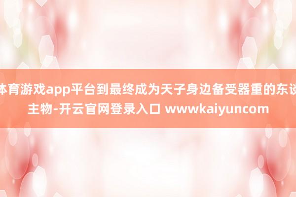体育游戏app平台到最终成为天子身边备受器重的东谈主物-开云官网登录入口 wwwkaiyuncom
