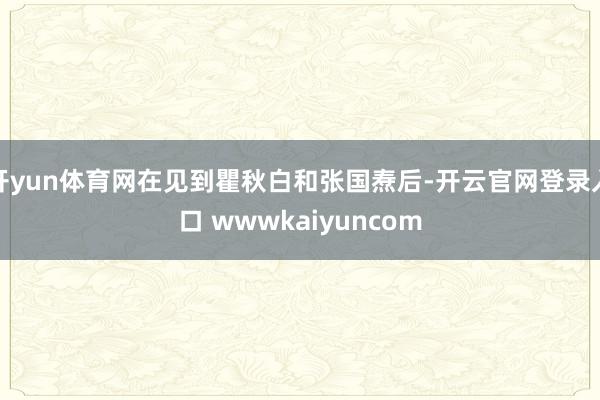 开yun体育网在见到瞿秋白和张国焘后-开云官网登录入口 wwwkaiyuncom