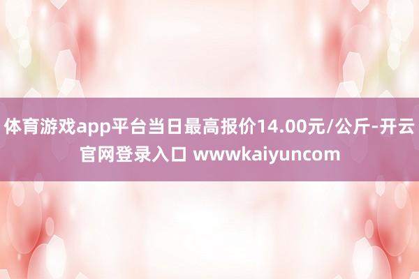 体育游戏app平台当日最高报价14.00元/公斤-开云官网登录入口 wwwkaiyuncom