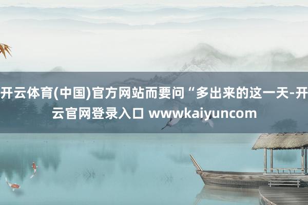 开云体育(中国)官方网站而要问“多出来的这一天-开云官网登录入口 wwwkaiyuncom