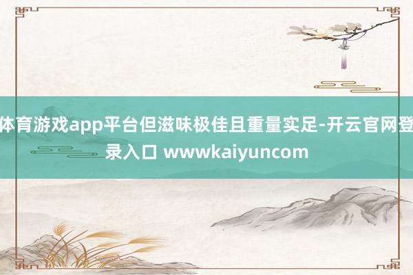 体育游戏app平台但滋味极佳且重量实足-开云官网登录入口 wwwkaiyuncom