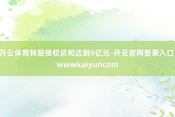 开云体育转股债权总和达到9亿元-开云官网登录入口 wwwkaiyuncom