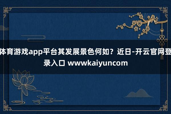 体育游戏app平台其发展景色何如？　　近日-开云官网登录入口 wwwkaiyuncom
