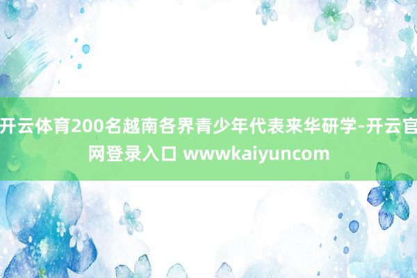 开云体育200名越南各界青少年代表来华研学-开云官网登录入口 wwwkaiyuncom