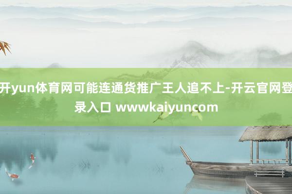 开yun体育网可能连通货推广王人追不上-开云官网登录入口 wwwkaiyuncom