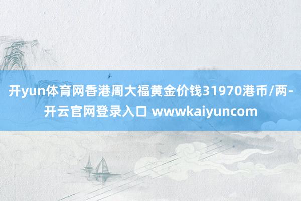 开yun体育网香港周大福黄金价钱31970港币/两-开云官网登录入口 wwwkaiyuncom