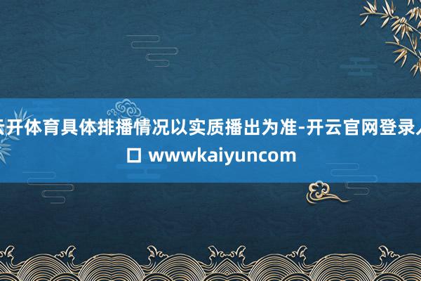 云开体育具体排播情况以实质播出为准-开云官网登录入口 wwwkaiyuncom