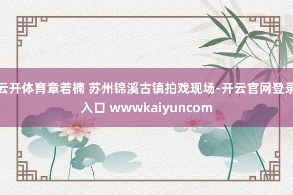 云开体育章若楠 苏州锦溪古镇拍戏现场-开云官网登录入口 wwwkaiyuncom