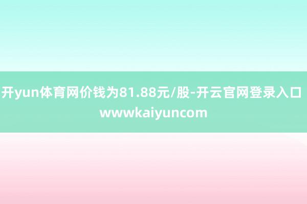 开yun体育网价钱为81.88元/股-开云官网登录入口 wwwkaiyuncom