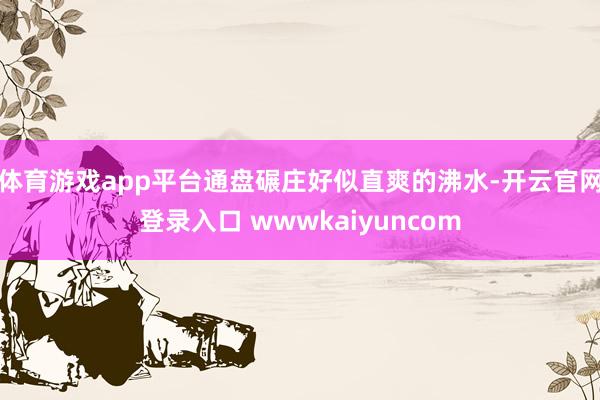 体育游戏app平台通盘碾庄好似直爽的沸水-开云官网登录入口 wwwkaiyuncom