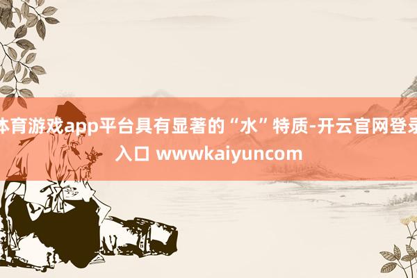 体育游戏app平台具有显著的“水”特质-开云官网登录入口 wwwkaiyuncom