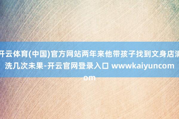 开云体育(中国)官方网站两年来他带孩子找到文身店清洗几次未果-开云官网登录入口 wwwkaiyuncom