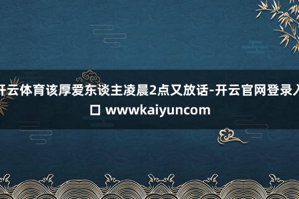 开云体育该厚爱东谈主凌晨2点又放话-开云官网登录入口 wwwkaiyuncom