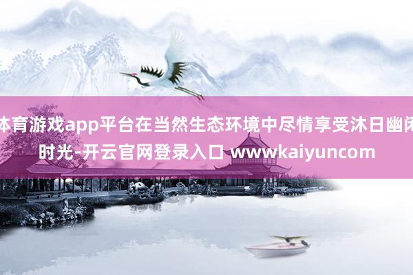 体育游戏app平台在当然生态环境中尽情享受沐日幽闲时光-开云官网登录入口 wwwkaiyuncom