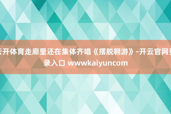 云开体育走廊里还在集体齐唱《摆脱翱游》-开云官网登录入口 wwwkaiyuncom