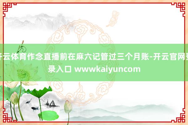 开云体育作念直播前在麻六记管过三个月账-开云官网登录入口 wwwkaiyuncom