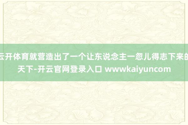 云开体育就营造出了一个让东说念主一忽儿得志下来的天下-开云官网登录入口 wwwkaiyuncom