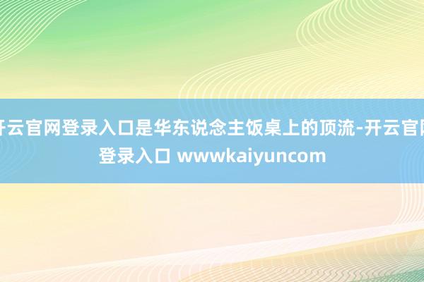 开云官网登录入口是华东说念主饭桌上的顶流-开云官网登录入口 wwwkaiyuncom