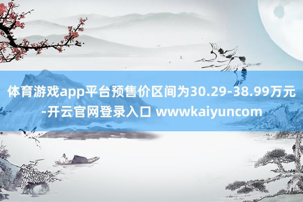 体育游戏app平台预售价区间为30.29-38.99万元-开云官网登录入口 wwwkaiyuncom