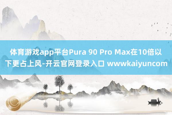 体育游戏app平台Pura 90 Pro Max在10倍以下更占上风-开云官网登录入口 wwwkaiyuncom
