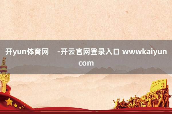 开yun体育网    -开云官网登录入口 wwwkaiyuncom