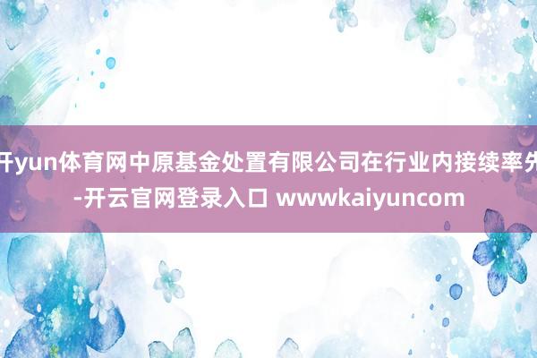 开yun体育网中原基金处置有限公司在行业内接续率先-开云官网登录入口 wwwkaiyuncom