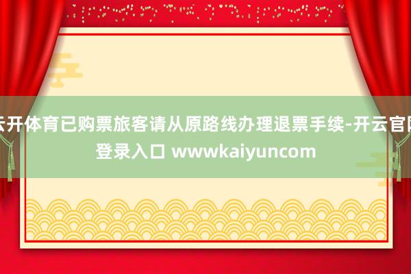 云开体育已购票旅客请从原路线办理退票手续-开云官网登录入口 wwwkaiyuncom