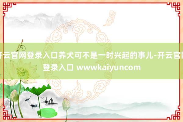 开云官网登录入口养犬可不是一时兴起的事儿-开云官网登录入口 wwwkaiyuncom