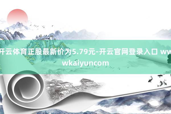 开云体育正股最新价为5.79元-开云官网登录入口 wwwkaiyuncom