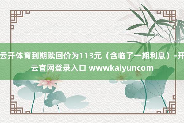 云开体育到期赎回价为113元（含临了一期利息）-开云官网登录入口 wwwkaiyuncom