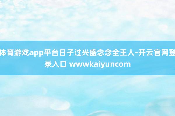 体育游戏app平台日子过兴盛念念全王人-开云官网登录入口 wwwkaiyuncom