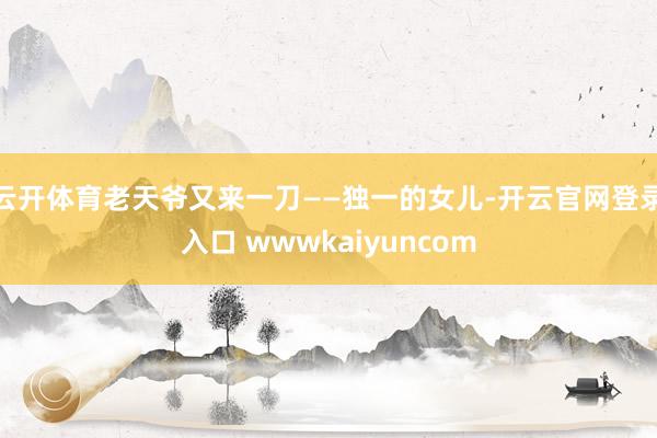 云开体育老天爷又来一刀——独一的女儿-开云官网登录入口 wwwkaiyuncom