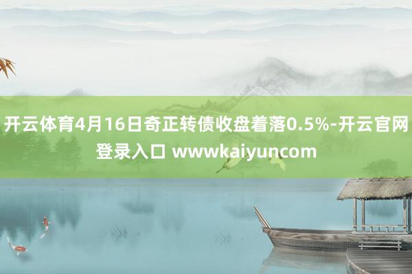开云体育4月16日奇正转债收盘着落0.5%-开云官网登录入口 wwwkaiyuncom